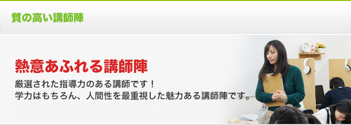 質の高い講師陣 熱意あふれる講師陣 厳選された指導力のある講師です！学力はもちろん、人間性を最重視した魅力ある講師陣です。