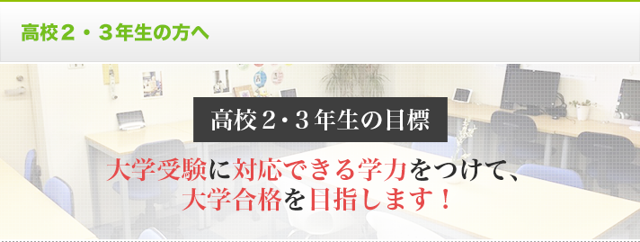 高校2・3年生の方へ 高校2・3年生の目標 大学受験に対応できる学力をつけて、大学合格を目指します！